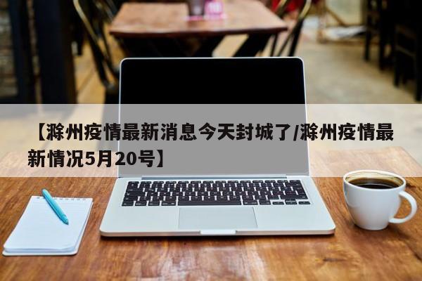 【滁州疫情最新消息今天封城了／滁州疫情最新情况5月20号】